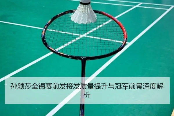 孙颖莎全锦赛前发接发质量提升与冠军前景深度解析